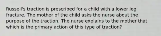 Russell's traction is prescribed for a child with a lower leg fracture. The mother of the child asks the nurse about the purpose of the traction. The nurse explains to the mother that which is the primary action of this type of traction?