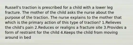 Russell's traction is prescribed for a child with a lower leg fracture. The mother of the child asks the nurse about the purpose of the traction. The nurse explains to the mother that which is the primary action of this type of traction? 1.Relieves the child's pain 2.Reduces or realigns a fracture site 3.Provides a form of restraint for the child 4.Keeps the child from moving around in bed