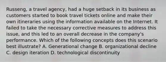 Russeng, a travel agency, had a huge setback in its business as customers started to book travel tickets online and make their own itineraries using the information available on the Internet. It failed to take the necessary corrective measures to address this issue, and this led to an overall decrease in the company's performance. Which of the following concepts does this scenario best illustrate? A. Generational change B. organizational decline C. design iteration D. technological discontinuity