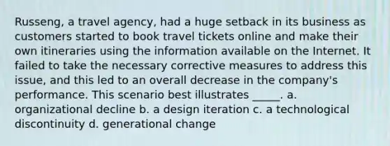 Russeng, a travel agency, had a huge setback in its business as customers started to book travel tickets online and make their own itineraries using the information available on the Internet. It failed to take the necessary corrective measures to address this issue, and this led to an overall decrease in the company's performance. This scenario best illustrates _____. a. organizational decline b. a design iteration c. a technological discontinuity d. generational change