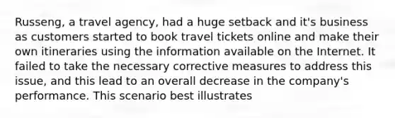 Russeng, a travel agency, had a huge setback and it's business as customers started to book travel tickets online and make their own itineraries using the information available on the Internet. It failed to take the necessary corrective measures to address this issue, and this lead to an overall decrease in the company's performance. This scenario best illustrates