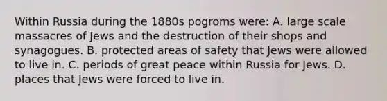 Within Russia during the 1880s pogroms were: A. large scale massacres of Jews and the destruction of their shops and synagogues. B. protected areas of safety that Jews were allowed to live in. C. periods of great peace within Russia for Jews. D. places that Jews were forced to live in.