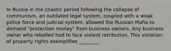 In Russia in the chaotic period following the collapse of communism, an outdated legal system, coupled with a weak police force and judicial system, allowed the Russian Mafia to demand "protection money" from business owners. Any business owner who rebelled had to face violent retribution. This violation of property rights exemplifies ________.