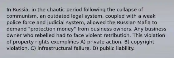 In Russia, in the chaotic period following the collapse of communism, an outdated legal system, coupled with a weak police force and judicial system, allowed the Russian Mafia to demand "protection money" from business owners. Any business owner who rebelled had to face violent retribution. This violation of property rights exemplifies A) private action. B) copyright violation. C) infrastructural failure. D) public liability.