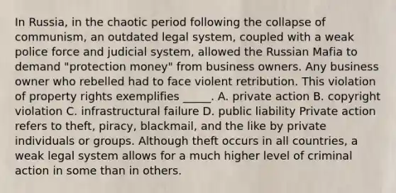 In Russia, in the chaotic period following the collapse of communism, an outdated legal system, coupled with a weak police force and judicial system, allowed the Russian Mafia to demand "protection money" from business owners. Any business owner who rebelled had to face violent retribution. This violation of property rights exemplifies _____. A. private action B. copyright violation C. infrastructural failure D. public liability Private action refers to theft, piracy, blackmail, and the like by private individuals or groups. Although theft occurs in all countries, a weak legal system allows for a much higher level of criminal action in some than in others.