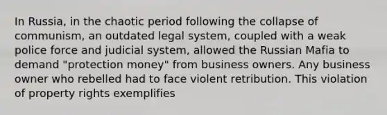 In Russia, in the chaotic period following the collapse of communism, an outdated legal system, coupled with a weak police force and judicial system, allowed the Russian Mafia to demand "protection money" from business owners. Any business owner who rebelled had to face violent retribution. This violation of property rights exemplifies