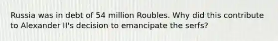 Russia was in debt of 54 million Roubles. Why did this contribute to Alexander II's decision to emancipate the serfs?