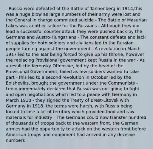 - Russia were defeated at the Battle of Tannenberg in 1914,this was a huge blow as large numbers of their army were lost and the General in charge committed suicide - The Battle of Masurian Lakes was another failure for the Russians - Although they did lead a successful counter attack they were pushed back by the Germans and Austro-Hungarians - The constant defeats and lack of supplies for both soldiers and civilians led to the Russian people turning against the government - A revolution in March 1917 led to the Tsar being forced to give up his throne, however the replacing Provisional government kept Russia in the war - As a result the Kerensky Offensive, led by the head of the Provisional Government, failed as few soldiers wanted to take part - this led to a second revolution in October led by the Bolsheviks, brought the government under the Communists - Lenin immediately declared that Russia was not going to fight and open negotiations which led to a peace with Germany in March 1918 - they signed the Treaty of Brest-Litovsk with Germany in 1918. the terms were harsh, with Russia being forced to lose a lot of territory which provided food and raw materials for industry - The Germans could now transfer hundred of thousands of troops back to the western front. the German armies had the oppurtunity to attack on the western front before American troops and equipment had arrived in any decisive numbers