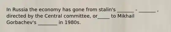 In Russia the economy has gone from stalin's _______ - _______ , directed by the Central committee, or_____ to Mikhail Gorbachev's ________ in 1980s.