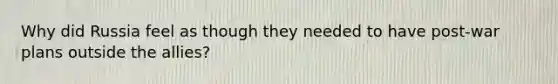 Why did Russia feel as though they needed to have post-war plans outside the allies?