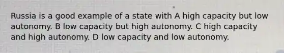 Russia is a good example of a state with A high capacity but low autonomy. B low capacity but high autonomy. C high capacity and high autonomy. D low capacity and low autonomy.