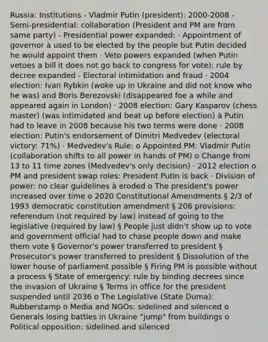 Russia: Institutions - Vladmir Putin (president): 2000-2008 - Semi-presidential: collaboration (President and PM are from same party) - Presidential power expanded: · Appointment of governor à used to be elected by the people but Putin decided he would appoint them · Veto powers expanded (when Putin vetoes a bill it does not go back to congress for vote); rule by decree expanded - Electoral intimidation and fraud · 2004 election: Ivan Rybkin (woke up in Ukraine and did not know who he was) and Boris Berezovski (disappeared foe a while and appeared again in London) · 2008 election: Gary Kasparov (chess master) (was intimidated and beat up before election) à Putin had to leave in 2008 because his two terms were done · 2008 election: Putin's endorsement of Dimitri Medvedev (electoral victory: 71%) · Medvedev's Rule: o Appointed PM: Vladmir Putin (collaboration shifts to all power in hands of PM) o Change from 13 to 11 time zones (Medvedev's only decision) · 2012 election o PM and president swap roles: President Putin is back · Division of power: no clear guidelines à eroded o The president's power increased over time o 2020 Constitutional Amendments § 2/3 of 1993 democratic constitution amendment § 206 provisions: referendum (not required by law) instead of going to the legislative (required by law) § People just didn't show up to vote and government official had to chase people down and make them vote § Governor's power transferred to president § Prosecutor's power transferred to president § Dissolution of the lower house of parliament possible § Firing PM is possible without a process § State of emergency: rule by binding decrees since the invasion of Ukraine § Terms in office for the president suspended until 2036 o The Legislative (State Duma): Rubberstamp o Media and NGOs: sidelined and silenced o Generals losing battles in Ukraine "jump" from buildings o Political opposition: sidelined and silenced