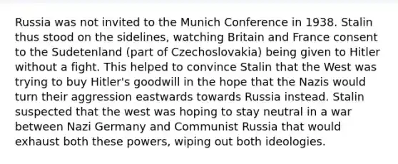 Russia was not invited to the Munich Conference in 1938. Stalin thus stood on the sidelines, watching Britain and France consent to the Sudetenland (part of Czechoslovakia) being given to Hitler without a fight. This helped to convince Stalin that the West was trying to buy Hitler's goodwill in the hope that the Nazis would turn their aggression eastwards towards Russia instead. Stalin suspected that the west was hoping to stay neutral in a war between Nazi Germany and Communist Russia that would exhaust both these powers, wiping out both ideologies.