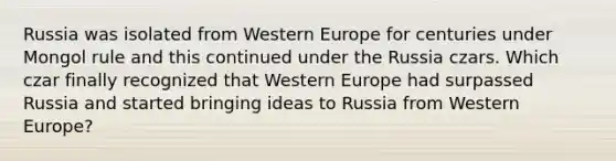 Russia was isolated from Western Europe for centuries under Mongol rule and this continued under the Russia czars. Which czar finally recognized that Western Europe had surpassed Russia and started bringing ideas to Russia from Western Europe?