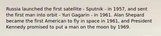 Russia launched the first satellite - Sputnik - in 1957, and sent the first man into orbit - Yuri Gagarin - in 1961. Alan Shepard became the first American to fly in space in 1961, and President Kennedy promised to put a man on the moon by 1969.