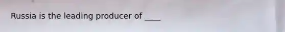 Russia is the leading producer of ____