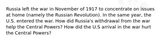 Russia left the war in November of 1917 to concentrate on issues at home (namely the Russian Revolution). In the same year, the U.S. entered the war. How did Russia's withdrawal from the war help the Central Powers? How did the U.S arrival in the war hurt the Central Powers?