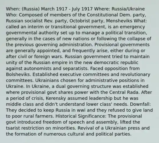 When: (Russia) March 1917 - July 1917 Where: Russia/Ukraine Who: Composed of members of the Constitutional Dem. party, Russian socialist Rev. party, Octobrist party, Mensheviks What: called an interim or transitional government, is an emergency governmental authority set up to manage a political transition, generally in the cases of new nations or following the collapse of the previous governing administration. Provisional governments are generally appointed, and frequently arise, either during or after civil or foreign wars. Russian government tried to maintain unity of the Russian empire in the new democratic republic against autonomists and separatists. Faced opposition from Bolsheviks. Established executive committees and revolutionary committees. Ukrainians chosen for administrative positions in Ukraine. In Ukraine, a dual governing structure was established where provisional govt shares power with the Central Rada. After a period of crisis, Kerensky assumed leadership but he was middle class and didn't understand lower class' needs. Downfall: They decided to keep Russia in wwi and they refused to give land to poor rural farmers. Historical Significance: The provisional govt introduced freedom of speech and assembly, lifted the tsarist restriction on minorities. Revival of a Ukrainian press and the formation of numerous cultural and political parties.