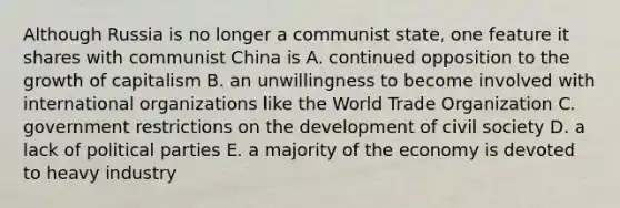 Although Russia is no longer a communist state, one feature it shares with communist China is A. continued opposition to the growth of capitalism B. an unwillingness to become involved with international organizations like the World Trade Organization C. government restrictions on the development of civil society D. a lack of political parties E. a majority of the economy is devoted to heavy industry