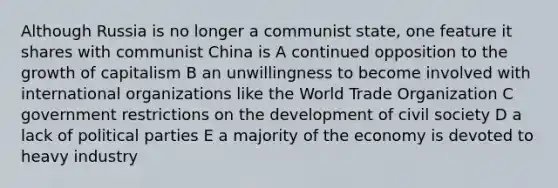 Although Russia is no longer a communist state, one feature it shares with communist China is A continued opposition to the growth of capitalism B an unwillingness to become involved with international organizations like the World Trade Organization C government restrictions on the development of civil society D a lack of political parties E a majority of the economy is devoted to heavy industry