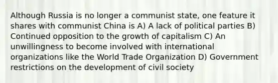 Although Russia is no longer a communist state, one feature it shares with communist China is A) A lack of political parties B) Continued opposition to the growth of capitalism C) An unwillingness to become involved with international organizations like the World Trade Organization D) Government restrictions on the development of civil society