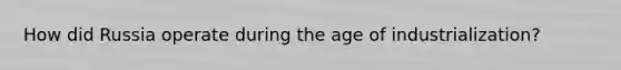 How did Russia operate during the age of industrialization?