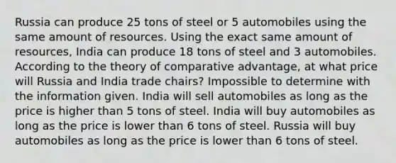 Russia can produce 25 tons of steel or 5 automobiles using the same amount of resources. Using the exact same amount of resources, India can produce 18 tons of steel and 3 automobiles. According to the theory of comparative advantage, at what price will Russia and India trade chairs? Impossible to determine with the information given. India will sell automobiles as long as the price is higher than 5 tons of steel. India will buy automobiles as long as the price is lower than 6 tons of steel. Russia will buy automobiles as long as the price is lower than 6 tons of steel.