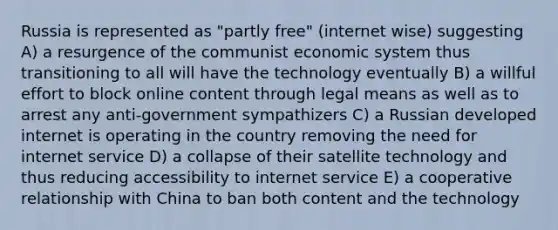 Russia is represented as "partly free" (internet wise) suggesting A) a resurgence of the communist economic system thus transitioning to all will have the technology eventually B) a willful effort to block online content through legal means as well as to arrest any anti-government sympathizers C) a Russian developed internet is operating in the country removing the need for internet service D) a collapse of their satellite technology and thus reducing accessibility to internet service E) a cooperative relationship with China to ban both content and the technology