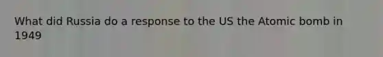 What did Russia do a response to the US the Atomic bomb in 1949