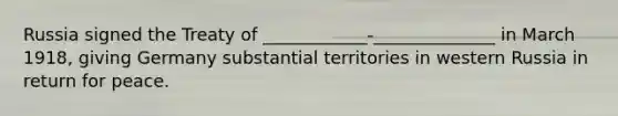 Russia signed the Treaty of ____________-______________ in March 1918, giving Germany substantial territories in western Russia in return for peace.