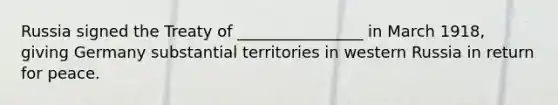 Russia signed the Treaty of ________________ in March 1918, giving Germany substantial territories in western Russia in return for peace.