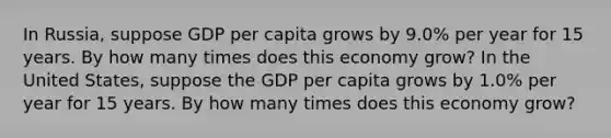 In Russia, suppose GDP per capita grows by 9.0% per year for 15 years. By how many times does this economy grow? In the United States, suppose the GDP per capita grows by 1.0% per year for 15 years. By how many times does this economy grow?