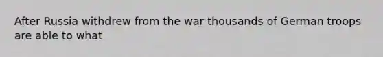 After Russia withdrew from the war thousands of German troops are able to what