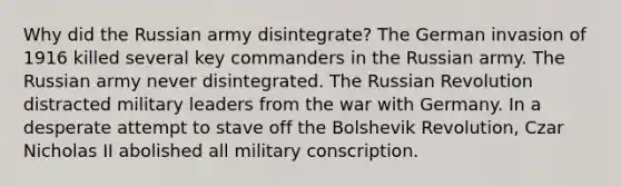 Why did the Russian army disintegrate? The German invasion of 1916 killed several key commanders in the Russian army. The Russian army never disintegrated. The Russian Revolution distracted military leaders from the war with Germany. In a desperate attempt to stave off the Bolshevik Revolution, Czar Nicholas II abolished all military conscription.