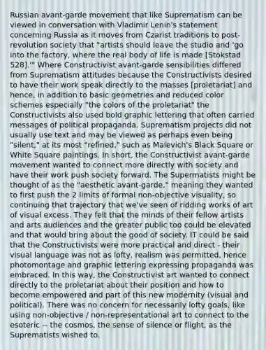 Russian avant-garde movement that like Suprematism can be viewed in conversation with Vladimir Lenin's statement concerning Russia as it moves from Czarist traditions to post-revolution society that "artists should leave the studio and 'go into the factory, where the real body of life is made [Stokstad 528].'" Where Constructivist avant-garde sensibilities differed from Suprematism attitudes because the Constructivists desired to have their work speak directly to the masses [proletariat] and hence, in addition to basic geometries and reduced color schemes especially "the colors of the proletariat" the Constructivists also used bold graphic lettering that often carried messages of political propaganda. Suprematism projects did not usually use text and may be viewed as perhaps even being "silent," at its most "refined," such as Malevich's Black Square or White Square paintings. In short, the Constructivist avant-garde movement wanted to connect more directly with society and have their work push society forward. The Supermatists might be thought of as the "aesthetic avant-garde," meaning they wanted to first push the 2 limits of formal non-objective visuality, so continuing that trajectory that we've seen of ridding works of art of visual excess. They felt that the minds of their fellow artists and arts audiences and the greater public too could be elevated and that would bring about the good of society. IT could be said that the Constructivists were more practical and direct - their visual language was not as lofty, realism was permitted, hence photomontage and graphic lettering expressing propaganda was embraced. In this way, the Constructivist art wanted to connect directly to the proletariat about their position and how to become empowered and part of this new modernity (visual and political). There was no concern for necessarily lofty goals, like using non-objective / non-representational art to connect to the esoteric -- the cosmos, the sense of silence or flight, as the Suprematists wished to.