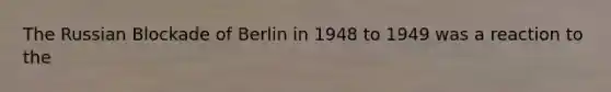 The Russian Blockade of Berlin in 1948 to 1949 was a reaction to the