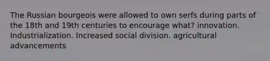 The Russian bourgeois were allowed to own serfs during parts of the 18th and 19th centuries to encourage what? innovation. Industrialization. Increased social division. agricultural advancements