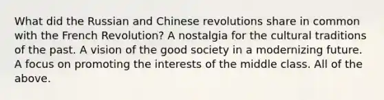 What did the Russian and Chinese revolutions share in common with the French Revolution? A nostalgia for the cultural traditions of the past. A vision of the good society in a modernizing future. A focus on promoting the interests of the middle class. All of the above.