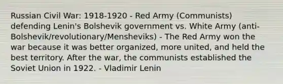 Russian Civil War: 1918-1920 - Red Army (Communists) defending Lenin's Bolshevik government vs. White Army (anti-Bolshevik/revolutionary/Mensheviks) - The Red Army won the war because it was better organized, more united, and held the best territory. After the war, the communists established the Soviet Union in 1922. - Vladimir Lenin