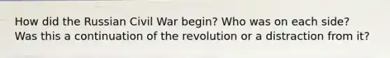 How did the Russian Civil War begin? Who was on each side? Was this a continuation of the revolution or a distraction from it?