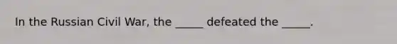 In the Russian Civil War, the _____ defeated the _____.