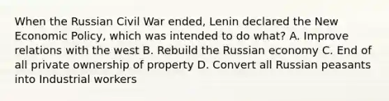 When the Russian Civil War ended, Lenin declared the New Economic Policy, which was intended to do what? A. Improve relations with the west B. Rebuild the Russian economy C. End of all private ownership of property D. Convert all Russian peasants into Industrial workers