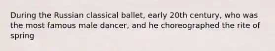 During the Russian classical ballet, early 20th century, who was the most famous male dancer, and he choreographed the rite of spring