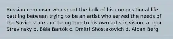 Russian composer who spent the bulk of his compositional life battling between trying to be an artist who served the needs of the Soviet state and being true to his own artistic vision. a. Igor Stravinsky b. Béla Bartók c. Dmitri Shostakovich d. Alban Berg