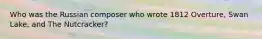 Who was the Russian composer who wrote 1812 Overture, Swan Lake, and The Nutcracker?