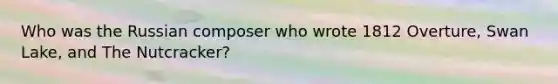 Who was the Russian composer who wrote 1812 Overture, Swan Lake, and The Nutcracker?