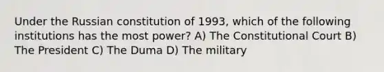 Under the Russian constitution of 1993, which of the following institutions has the most power? A) The Constitutional Court B) The President C) The Duma D) The military