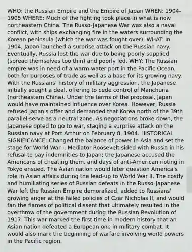 WHO: the Russian Empire and the Empire of Japan WHEN: 1904-1905 WHERE: Much of the fighting took place in what is now northeastern China. The Russo-Japanese War was also a naval conflict, with ships exchanging fire in the waters surrounding the Korean peninsula (which the war was fought over). WHAT: In 1904, Japan launched a surprise attack on the Russian navy. Eventually, Russia lost the war due to being poorly supplied (spread themselves too thin) and poorly led. WHY: The Russian empire was in need of a warm-water port in the Pacific Ocean, both for purposes of trade as well as a base for its growing navy. With the Russians' history of military aggression, the Japanese initially sought a deal, offering to cede control of Manchuria (northeastern China). Under the terms of the proposal, Japan would have maintained influence over Korea. However, Russia refused Japan's offer and demanded that Korea north of the 39th parallel serve as a neutral zone. As negotiations broke down, the Japanese opted to go to war, staging a surprise attack on the Russian navy at Port Arthur on February 8, 1904. HISTORICAL SIGNIFICANCE: Changed the balance of power in Asia and set the stage for World War I. Mediator Roosevelt sided with Russia in his refusal to pay indemnities to Japan; the Japanese accused the Americans of cheating them, and days of anti-American rioting in Tokyo ensued. The Asian nation would later question America's role in Asian affairs during the lead-up to World War II. The costly and humiliating series of Russian defeats in the Russo-Japanese War left the Russian Empire demoralized, added to Russians' growing anger at the failed policies of Czar Nicholas II, and would fan the flames of political dissent that ultimately resulted in the overthrow of the government during the Russian Revolution of 1917. This war marked the first time in modern history that an Asian nation defeated a European one in military combat. It would also mark the beginning of warfare involving world powers in the Pacific region.