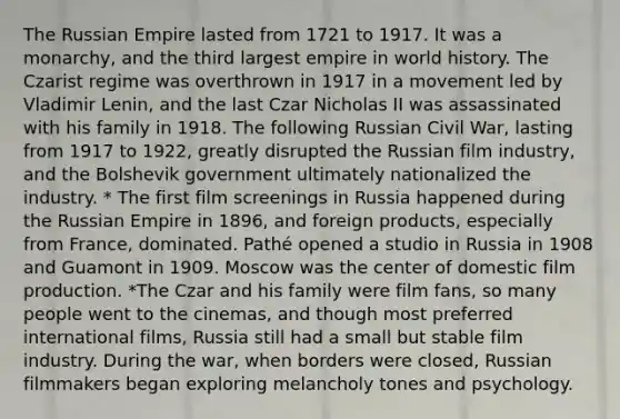 The Russian Empire lasted from 1721 to 1917. It was a monarchy, and the third largest empire in world history. The Czarist regime was overthrown in 1917 in a movement led by Vladimir Lenin, and the last Czar Nicholas II was assassinated with his family in 1918. The following Russian Civil War, lasting from 1917 to 1922, greatly disrupted the Russian film industry, and the Bolshevik government ultimately nationalized the industry. * The first film screenings in Russia happened during the Russian Empire in 1896, and foreign products, especially from France, dominated. Pathé opened a studio in Russia in 1908 and Guamont in 1909. Moscow was the center of domestic film production. *The Czar and his family were film fans, so many people went to the cinemas, and though most preferred international films, Russia still had a small but stable film industry. During the war, when borders were closed, Russian filmmakers began exploring melancholy tones and psychology.