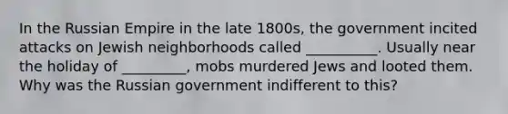 In the Russian Empire in the late 1800s, the government incited attacks on Jewish neighborhoods called __________. Usually near the holiday of _________, mobs murdered Jews and looted them. Why was the Russian government indifferent to this?